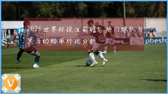 2026世界杯投注前瞻：热门球队与黑马的赔率对比分析