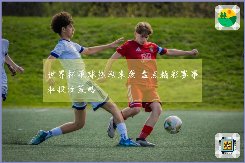 世界杯滚球热潮来袭 盘点精彩赛事和投注策略