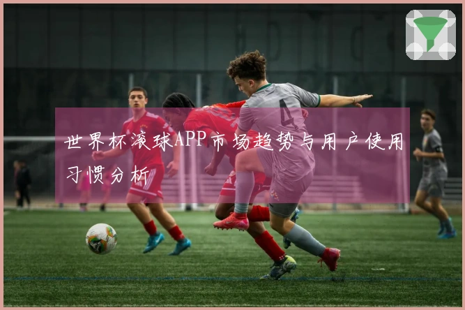 世界杯滚球APP市场趋势与用户使用习惯分析